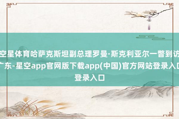 空星体育哈萨克斯坦副总理罗曼·斯克利亚尔一瞥到访广东-星空app官网版下载app(中国)官方网站登录入口