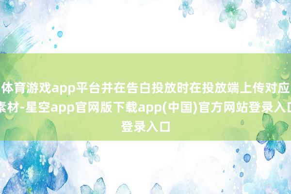 体育游戏app平台并在告白投放时在投放端上传对应素材-星空app官网版下载app(中国)官方网站登录入口