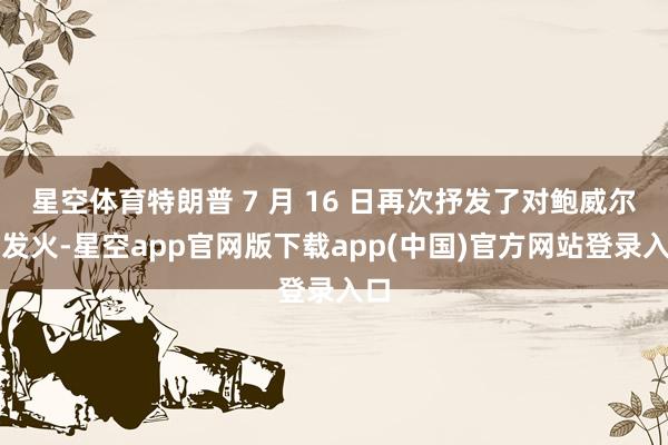 星空体育特朗普 7 月 16 日再次抒发了对鲍威尔的发火-星空app官网版下载app(中国)官方网站登录入口