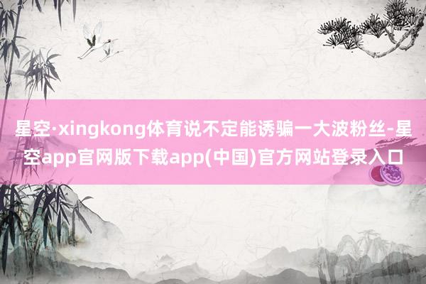 星空·xingkong体育说不定能诱骗一大波粉丝-星空app官网版下载app(中国)官方网站登录入口