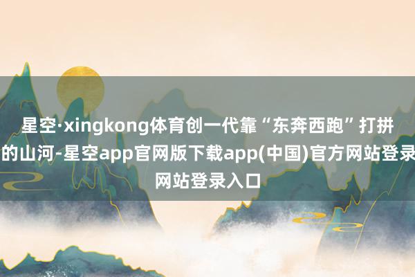 星空·xingkong体育创一代靠“东奔西跑”打拼下来的山河-星空app官网版下载app(中国)官方网站登录入口
