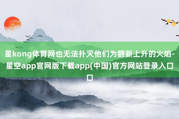 星kong体育网也无法扑灭他们为翻新上升的火焰-星空app官网版下载app(中国)官方网站登录入口