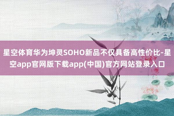 星空体育华为坤灵SOHO新品不仅具备高性价比-星空app官网版下载app(中国)