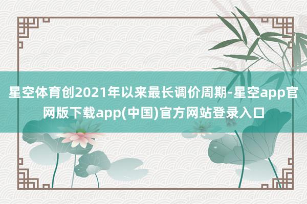 星空体育创2021年以来最长调价周期-星空app官网版下载app(中国)官方网站