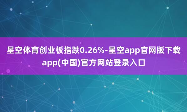 星空体育创业板指跌0.26%-星空app官网版下载app(中国)官方网站登录入口