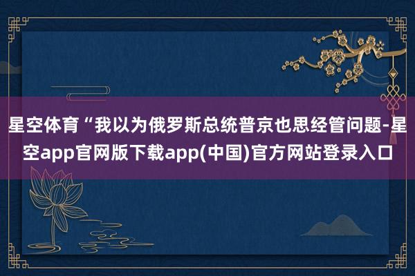 星空体育　　“我以为俄罗斯总统普京也思经管问题-星空app官网版下载app(中国