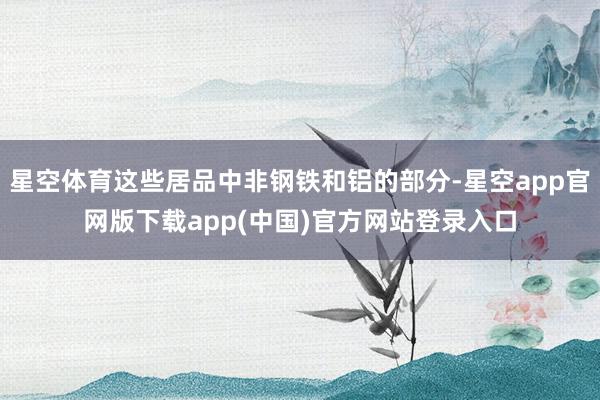 星空体育这些居品中非钢铁和铝的部分-星空app官网版下载app(中国)官方网站登