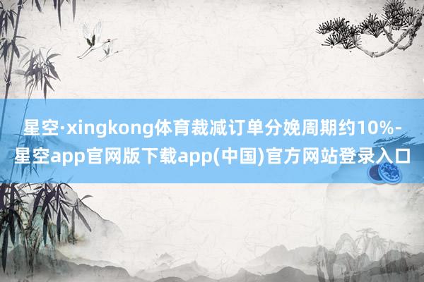 星空·xingkong体育裁减订单分娩周期约10%-星空app官网版下载app(中国)官方网站登录入口