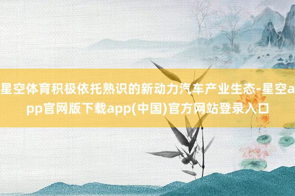 星空体育积极依托熟识的新动力汽车产业生态-星空app官网版下载app(中国)官方网站登录入口