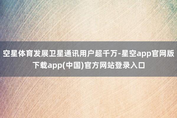 空星体育发展卫星通讯用户超千万-星空app官网版下载app(中国)官方网站登录入口