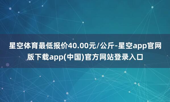 星空体育最低报价40.00元/公斤-星空app官网版下载app(中国)官方网站登录入口
