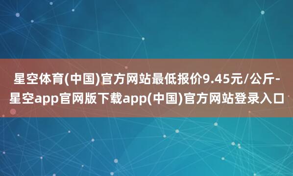 星空体育(中国)官方网站最低报价9.45元/公斤-星空app官网版下载app(中国)官方网站登录入口
