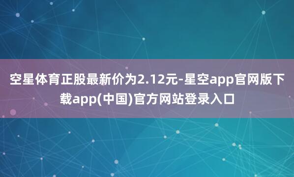 空星体育正股最新价为2.12元-星空app官网版下载app(中国)官方网站登录入口