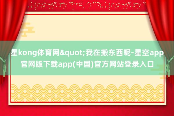 星kong体育网"我在搬东西呢-星空app官网版下载app(中国)官方网站登录入口
