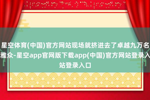 星空体育(中国)官方网站现场就挤进去了卓越九万名不雅众-星空app官网版下载app(中国)官方网站登录入口