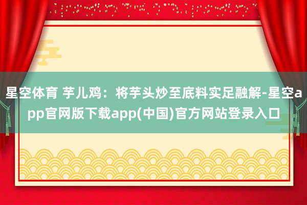 星空体育 芋儿鸡：将芋头炒至底料实足融解-星空app官网版下载app(中国)官方网站登录入口