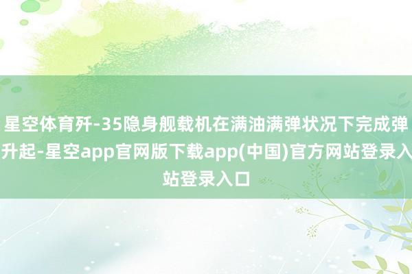 星空体育歼-35隐身舰载机在满油满弹状况下完成弹射升起-星空app官网版下载app(中国)官方网站登录入口