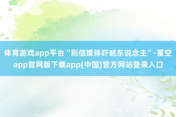 体育游戏app平台“别信媒体吓唬东说念主”-星空app官网版下载app(中国)官方网站登录入口