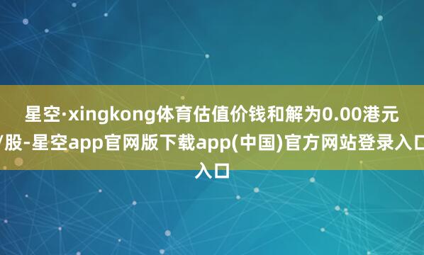 星空·xingkong体育估值价钱和解为0.00港元/股-星空app官网版下载a